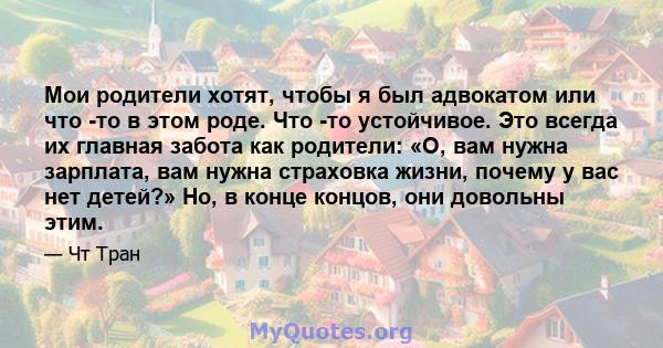 Мои родители хотят, чтобы я был адвокатом или что -то в этом роде. Что -то устойчивое. Это всегда их главная забота как родители: «О, вам нужна зарплата, вам нужна страховка жизни, почему у вас нет детей?» Но, в конце