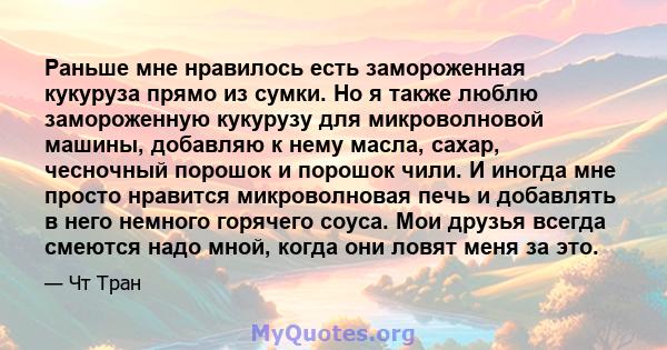 Раньше мне нравилось есть замороженная кукуруза прямо из сумки. Но я также люблю замороженную кукурузу для микроволновой машины, добавляю к нему масла, сахар, чесночный порошок и порошок чили. И иногда мне просто