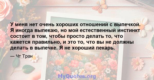 У меня нет очень хороших отношений с выпечкой. Я иногда выпекаю, но мой естественный инстинкт состоит в том, чтобы просто делать то, что кажется правильно, и это то, что вы не должны делать в выпечке. Я не хороший