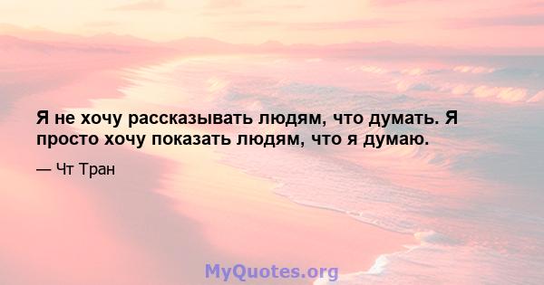 Я не хочу рассказывать людям, что думать. Я просто хочу показать людям, что я думаю.