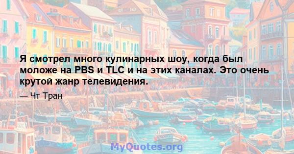 Я смотрел много кулинарных шоу, когда был моложе на PBS и TLC и на этих каналах. Это очень крутой жанр телевидения.