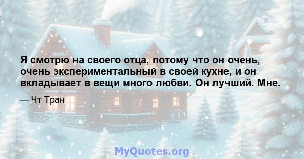 Я смотрю на своего отца, потому что он очень, очень экспериментальный в своей кухне, и он вкладывает в вещи много любви. Он лучший. Мне.