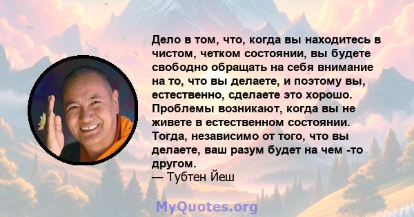 Дело в том, что, когда вы находитесь в чистом, четком состоянии, вы будете свободно обращать на себя внимание на то, что вы делаете, и поэтому вы, естественно, сделаете это хорошо. Проблемы возникают, когда вы не живете 