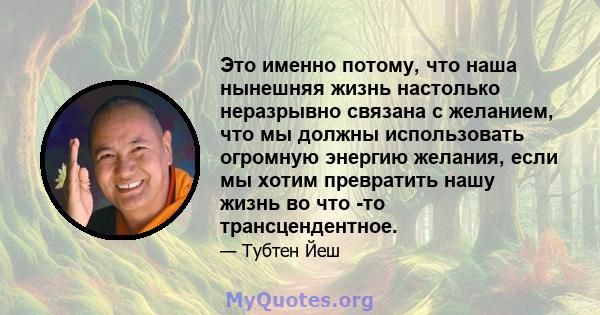 Это именно потому, что наша нынешняя жизнь настолько неразрывно связана с желанием, что мы должны использовать огромную энергию желания, если мы хотим превратить нашу жизнь во что -то трансцендентное.