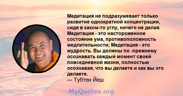 Медитация не подразумевает только развитие однократной концентрации, сидя в каком-то углу, ничего не делая. Медитация - это настороженное состояние ума, противоположность медлительности; Медитация - это мудрость. Вы