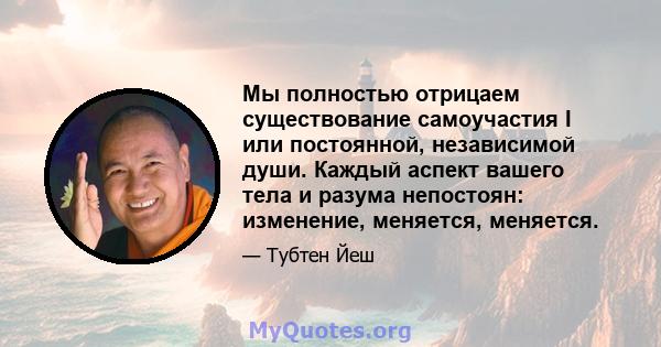 Мы полностью отрицаем существование самоучастия I или постоянной, независимой души. Каждый аспект вашего тела и разума непостоян: изменение, меняется, меняется.