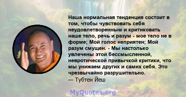 Наша нормальная тенденция состоит в том, чтобы чувствовать себя неудовлетворенным и критиковать наше тело, речь и разум - мое тело не в форме; Мой голос неприятен; Мой разум смущен. - Мы настолько увлечены этой