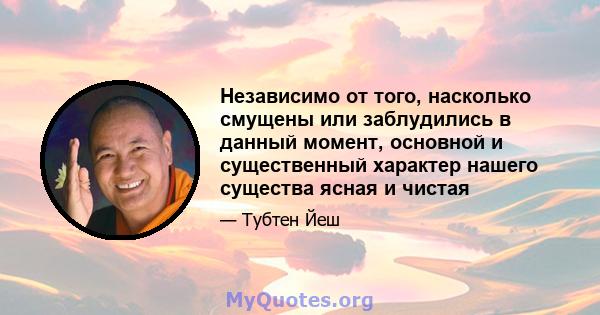 Независимо от того, насколько смущены или заблудились в данный момент, основной и существенный характер нашего существа ясная и чистая