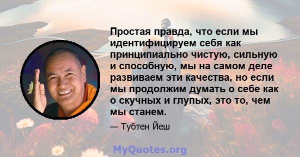 Простая правда, что если мы идентифицируем себя как принципиально чистую, сильную и способную, мы на самом деле развиваем эти качества, но если мы продолжим думать о себе как о скучных и глупых, это то, чем мы станем.