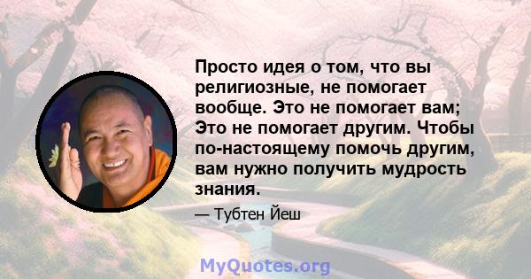 Просто идея о том, что вы религиозные, не помогает вообще. Это не помогает вам; Это не помогает другим. Чтобы по-настоящему помочь другим, вам нужно получить мудрость знания.