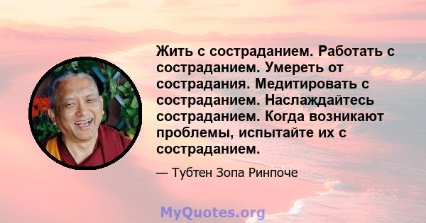 Жить с состраданием. Работать с состраданием. Умереть от сострадания. Медитировать с состраданием. Наслаждайтесь состраданием. Когда возникают проблемы, испытайте их с состраданием.