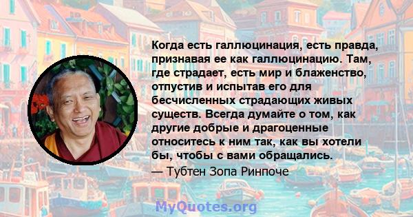 Когда есть галлюцинация, есть правда, признавая ее как галлюцинацию. Там, где страдает, есть мир и блаженство, отпустив и испытав его для бесчисленных страдающих живых существ. Всегда думайте о том, как другие добрые и