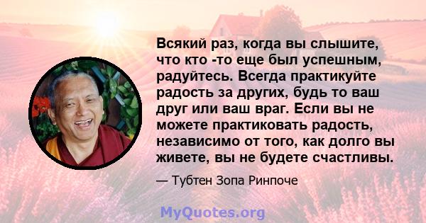 Всякий раз, когда вы слышите, что кто -то еще был успешным, радуйтесь. Всегда практикуйте радость за других, будь то ваш друг или ваш враг. Если вы не можете практиковать радость, независимо от того, как долго вы