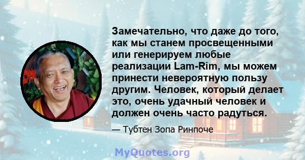 Замечательно, что даже до того, как мы станем просвещенными или генерируем любые реализации Lam-Rim, мы можем принести невероятную пользу другим. Человек, который делает это, очень удачный человек и должен очень часто