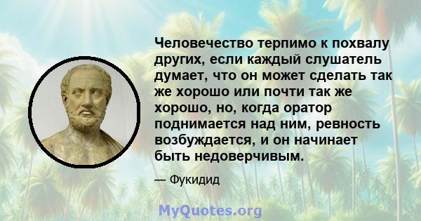 Человечество терпимо к похвалу других, если каждый слушатель думает, что он может сделать так же хорошо или почти так же хорошо, но, когда оратор поднимается над ним, ревность возбуждается, и он начинает быть