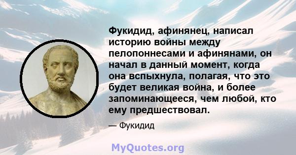 Фукидид, афинянец, написал историю войны между пелопоннесами и афинянами, он начал в данный момент, когда она вспыхнула, полагая, что это будет великая война, и более запоминающееся, чем любой, кто ему предшествовал.