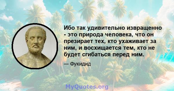 Ибо так удивительно извращенно - это природа человека, что он презирает тех, кто ухаживает за ним, и восхищается тем, кто не будет сгибаться перед ним.