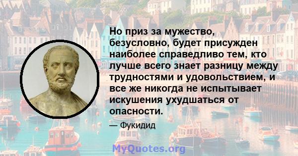 Но приз за мужество, безусловно, будет присужден наиболее справедливо тем, кто лучше всего знает разницу между трудностями и удовольствием, и все же никогда не испытывает искушения ухудшаться от опасности.