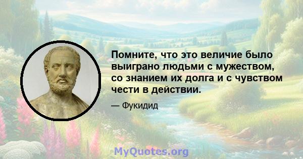 Помните, что это величие было выиграно людьми с мужеством, со знанием их долга и с чувством чести в действии.