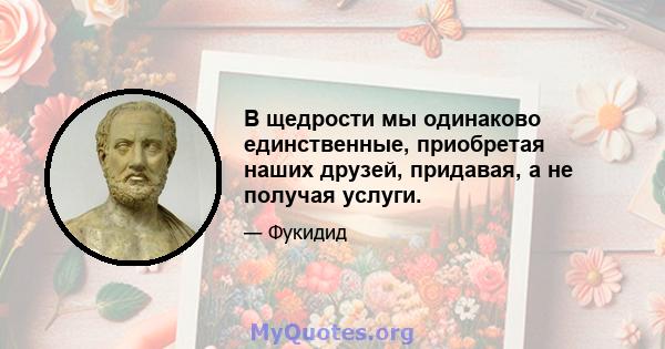 В щедрости мы одинаково единственные, приобретая наших друзей, придавая, а не получая услуги.