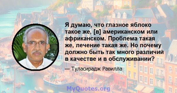 Я думаю, что глазное яблоко такое же, [в] американском или африканском. Проблема такая же, лечение такая же. Но почему должно быть так много различий в качестве и в обслуживании?