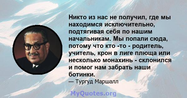 Никто из нас не получил, где мы находимся исключительно, подтягивая себя по нашим начальникам. Мы попали сюда, потому что кто -то - родитель, учитель, крон в лиге плюща или несколько монахинь - склонился и помог нам