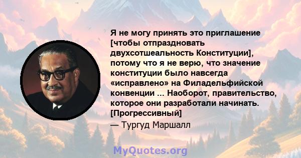 Я не могу принять это приглашение [чтобы отпраздновать двухсотшеальность Конституции], потому что я не верю, что значение конституции было навсегда «исправлено» на Филадельфийской конвенции ... Наоборот, правительство,