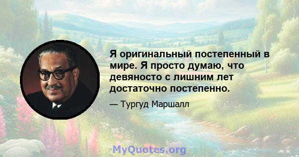 Я оригинальный постепенный в мире. Я просто думаю, что девяносто с лишним лет достаточно постепенно.