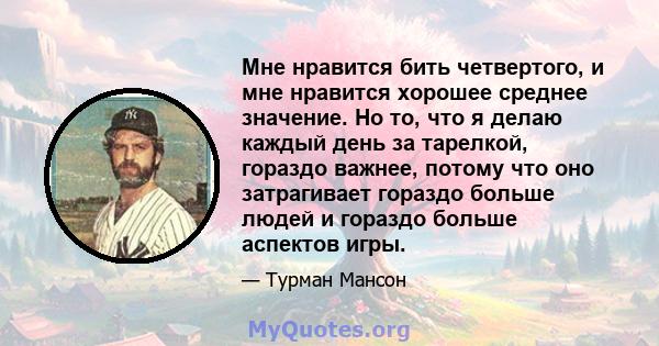 Мне нравится бить четвертого, и мне нравится хорошее среднее значение. Но то, что я делаю каждый день за тарелкой, гораздо важнее, потому что оно затрагивает гораздо больше людей и гораздо больше аспектов игры.