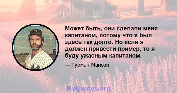 Может быть, они сделали меня капитаном, потому что я был здесь так долго. Но если я должен привести пример, то я буду ужасным капитаном.