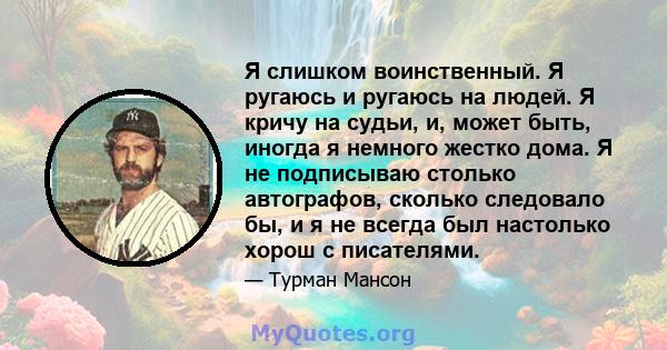 Я слишком воинственный. Я ругаюсь и ругаюсь на людей. Я кричу на судьи, и, может быть, иногда я немного жестко дома. Я не подписываю столько автографов, сколько следовало бы, и я не всегда был настолько хорош с