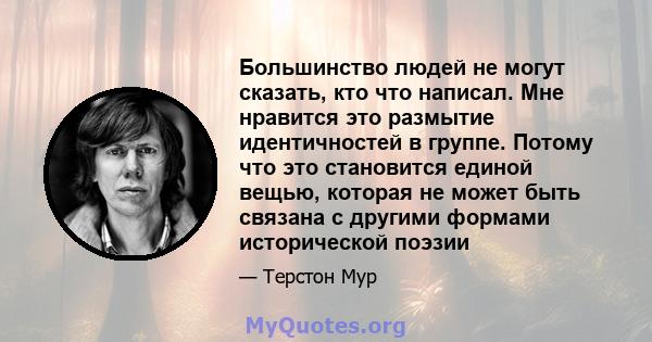 Большинство людей не могут сказать, кто что написал. Мне нравится это размытие идентичностей в группе. Потому что это становится единой вещью, которая не может быть связана с другими формами исторической поэзии