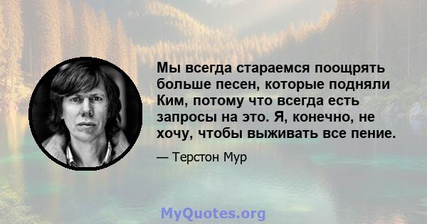 Мы всегда стараемся поощрять больше песен, которые подняли Ким, потому что всегда есть запросы на это. Я, конечно, не хочу, чтобы выживать все пение.