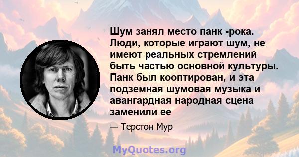 Шум занял место панк -рока. Люди, которые играют шум, не имеют реальных стремлений быть частью основной культуры. Панк был кооптирован, и эта подземная шумовая музыка и авангардная народная сцена заменили ее