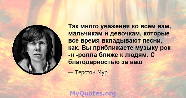 Так много уважения ко всем вам, мальчикам и девочкам, которые все время вкладывают песни, как. Вы приближаете музыку рок -н -ролла ближе к людям. С благодарностью за ваш