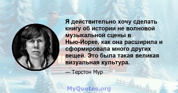 Я действительно хочу сделать книгу об истории не волновой музыкальной сцены в Нью-Йорке, как она расширила и сформировала много других вещей. Это была такая великая визуальная культура.