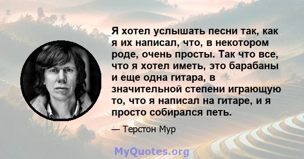 Я хотел услышать песни так, как я их написал, что, в некотором роде, очень просты. Так что все, что я хотел иметь, это барабаны и еще одна гитара, в значительной степени играющую то, что я написал на гитаре, и я просто