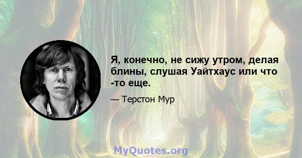 Я, конечно, не сижу утром, делая блины, слушая Уайтхаус или что -то еще.