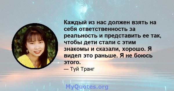 Каждый из нас должен взять на себя ответственность за реальность и представить ее так, чтобы дети стали с этим знакомы и сказали, хорошо. Я видел это раньше. Я не боюсь этого.