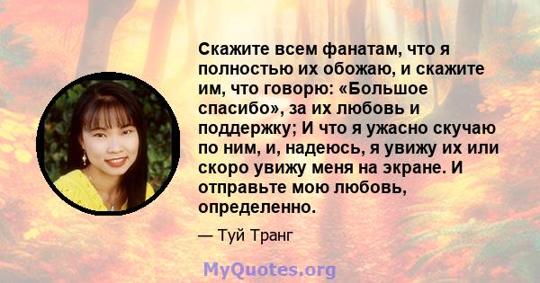 Скажите всем фанатам, что я полностью их обожаю, и скажите им, что говорю: «Большое спасибо», за их любовь и поддержку; И что я ужасно скучаю по ним, и, надеюсь, я увижу их или скоро увижу меня на экране. И отправьте