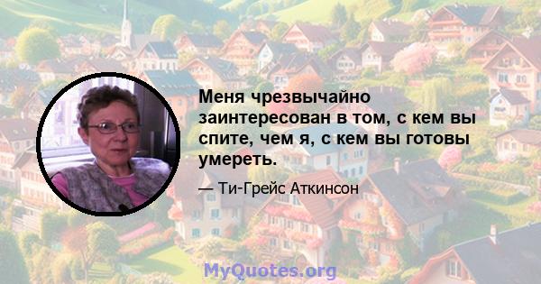 Меня чрезвычайно заинтересован в том, с кем вы спите, чем я, с кем вы готовы умереть.