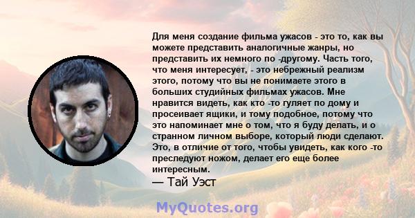 Для меня создание фильма ужасов - это то, как вы можете представить аналогичные жанры, но представить их немного по -другому. Часть того, что меня интересует, - это небрежный реализм этого, потому что вы не понимаете