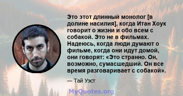 Это этот длинный монолог [в долине насилия], когда Итан Хоук говорит о жизни и обо всем с собакой. Это не в фильмах. Надеюсь, когда люди думают о фильме, когда они идут домой, они говорят: «Это странно. Он, возможно,