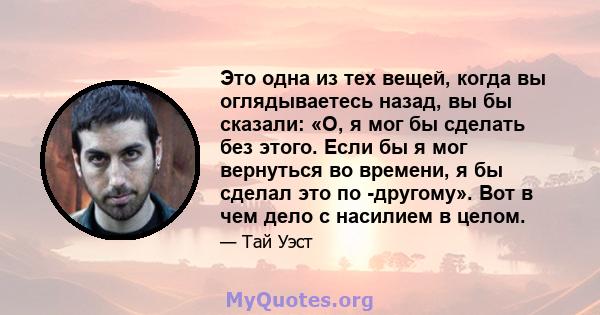 Это одна из тех вещей, когда вы оглядываетесь назад, вы бы сказали: «О, я мог бы сделать без этого. Если бы я мог вернуться во времени, я бы сделал это по -другому». Вот в чем дело с насилием в целом.