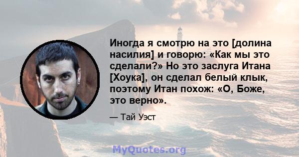 Иногда я смотрю на это [долина насилия] и говорю: «Как мы это сделали?» Но это заслуга Итана [Хоука], он сделал белый клык, поэтому Итан похож: «О, Боже, это верно».