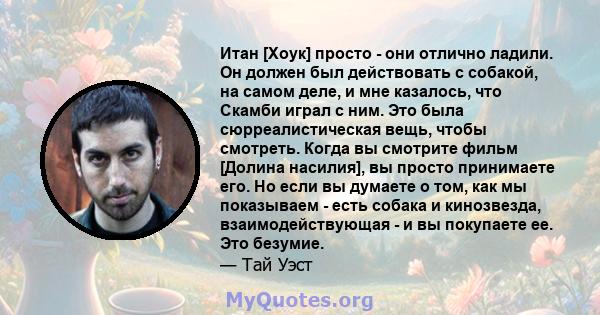 Итан [Хоук] просто - они отлично ладили. Он должен был действовать с собакой, на самом деле, и мне казалось, что Скамби играл с ним. Это была сюрреалистическая вещь, чтобы смотреть. Когда вы смотрите фильм [Долина