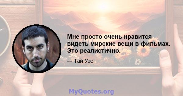 Мне просто очень нравится видеть мирские вещи в фильмах. Это реалистично.