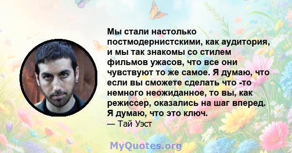 Мы стали настолько постмодернистскими, как аудитория, и мы так знакомы со стилем фильмов ужасов, что все они чувствуют то же самое. Я думаю, что если вы сможете сделать что -то немного неожиданное, то вы, как режиссер,