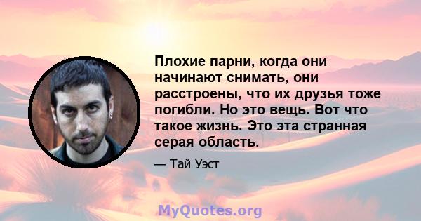 Плохие парни, когда они начинают снимать, они расстроены, что их друзья тоже погибли. Но это вещь. Вот что такое жизнь. Это эта странная серая область.