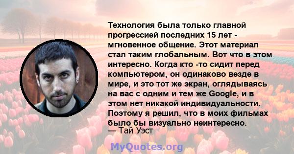 Технология была только главной прогрессией последних 15 лет - мгновенное общение. Этот материал стал таким глобальным. Вот что в этом интересно. Когда кто -то сидит перед компьютером, он одинаково везде в мире, и это